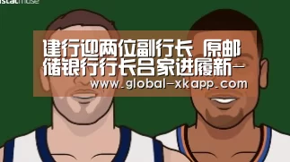 建行迎两位副行长 原邮储银行行长吕家进履新-星空体育app(图1) 星空体育手机版